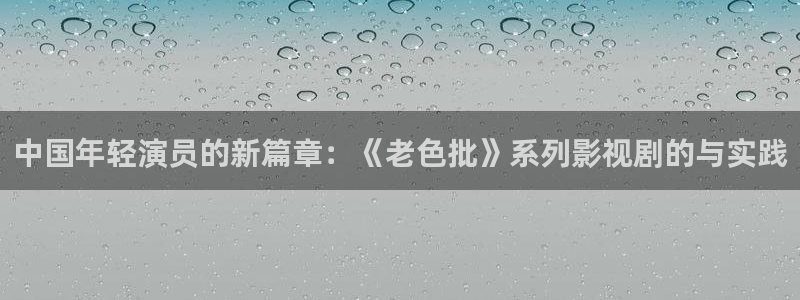 caoporen超碰人人97：中国年轻演员的新篇章：《老色批》系列影视剧的与实践